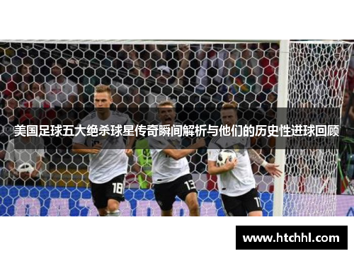 美国足球五大绝杀球星传奇瞬间解析与他们的历史性进球回顾